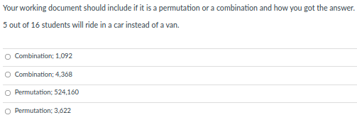 Your working document should include if it is a permutation or a combination and how you got the answer.
5 out of 16 students will ride in a car instead of a van.
Combination; 1,092
Combination; 4,368
Permutation; 524,160
O Permutation; 3,622