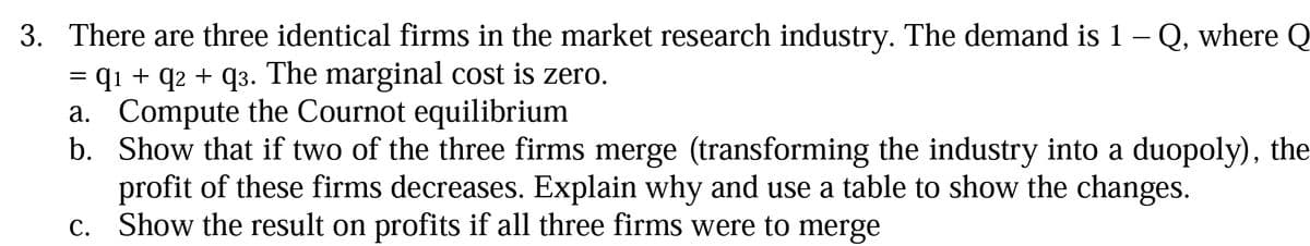 3. There are three identical firms in the market research industry. The demand is 1 – Q, where Q
= q1 + q2 + q3. The marginal cost is zero.
a. Compute the Cournot equilibrium
b. Show that if two of the three firms merge (transforming the industry into a duopoly), the
profit of these firms decreases. Explain why and use a table to show the changes.
c. Show the result on profits if all three firms were to merge
