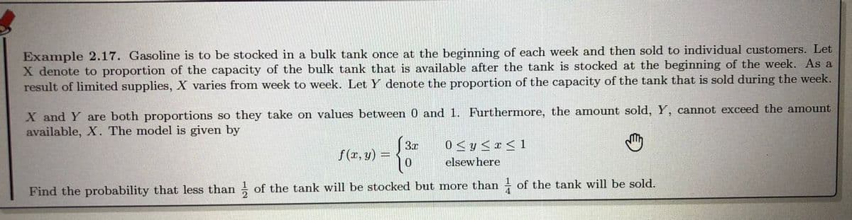 Example 2.17. Gasoline is to be stocked in a bulk tank once at the beginning of each week and then sold to individual customers. Let
X denote to proportion of the capacity of the bulk tank that is available after the tank is stocked at the beginning of the week. As a
result of limited supplies, X varies from week to week. Let Y denote the proportion of the capacity of the tank that is sold during the week.
X and Y are both proportions so they take on values between 0 and 1. Furthermore, the amount sold, Y, cannot exceed the amount
available, X. The model is given by
3x
0 < y < x < 1
f(r, y) =
elsewhere
Find the probability that less than of the tank will be stocked but more than of the tank will be sold.
