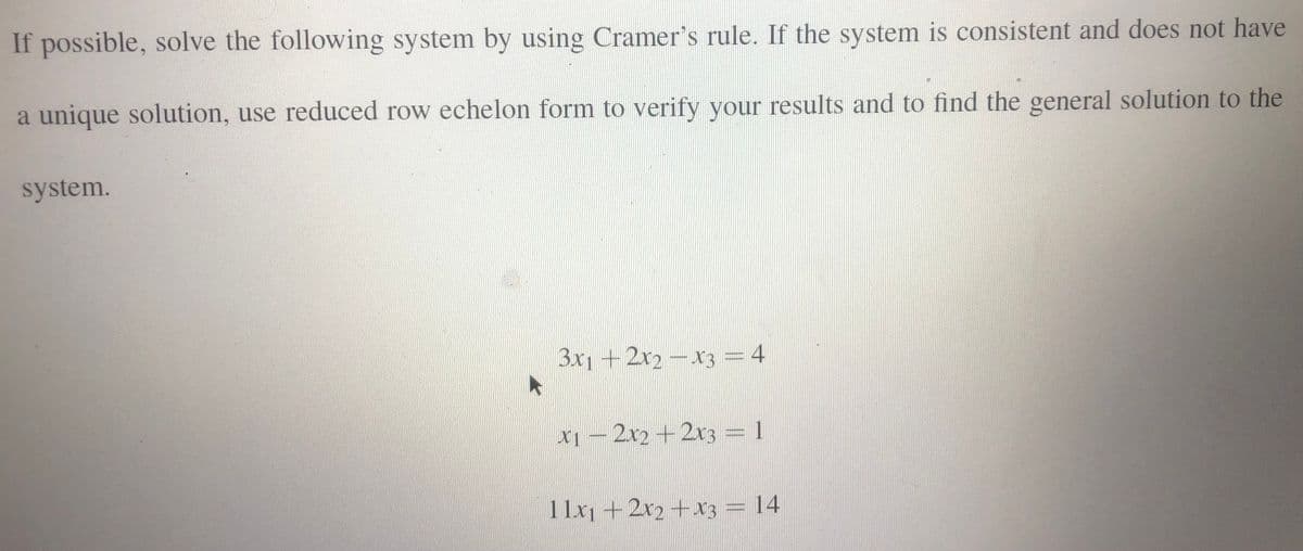 If possible, solve the following system by using Cramer's rule. If the system is consistent and does not have
a unique solution, use reduced row echelon form to verify your results and to find the general solution to the
system.
3x1 +2x2-x3 = 4
x1 – 2x2 +2r3 = 1
1 1x1 +2x2+x3 = 14
