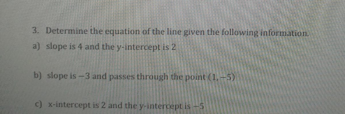 3. Determine the equation of the line given the following information.
a) slope is 4 and the y-intereept is 2
b) slope is =3 and passes through the point (1,-5)
c) x-intercept is 2 and the y-intercept is-5
