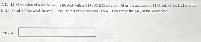 A 0.145 M solution of a weak base is titrated with a 0.145 M HCl solution. After the addition of 11.00 mL of the HCl solution
to 25.00 mL of the weak base solution, the pH of the solution is 9.41. Determine the pK, of the weak base.
pKb =