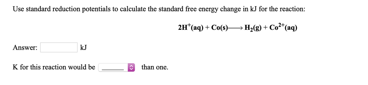 Use standard reduction potentials to calculate the standard free energy change in kJ for the reaction:
2+
2H*(aq) + Co(s)→H2(g) + Co²*(aq)
Answer:
kJ
K for this reaction would be
than one.
