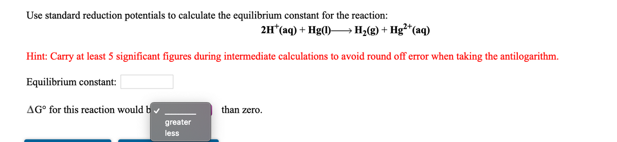 Use standard reduction potentials to calculate the equilibrium constant for the reaction:
2+
2H*(aq) + Hg(1)–H;(g) + Hg²*(aq)
Hint: Carry at least 5 significant figures during intermediate calculations to avoid round off error when taking the antilogarithm.
Equilibrium constant:
AG° for this reaction would b
than zero.
greater
less
