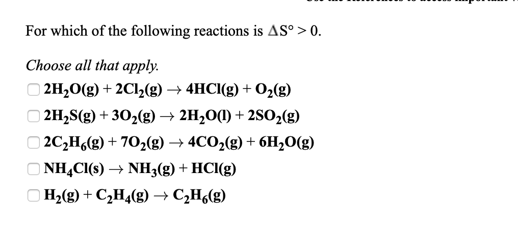 For which of the following reactions is AS° > 0.
Choose all that apply.
| 2H20(g) + 2C12(g) → 4HCI(g) + 02(g)
| 2H2S(g) + 302(g) → 2H2O(1) + 2S02(g)
| 2C,H,(g) + 702(g) → 4CO2(g) + 6H2O(g)
NH,CI(s) → NH3(g) + HCl(g)
H2(g) + C,H4(g) → C,H,(g)
O 0 0 0
