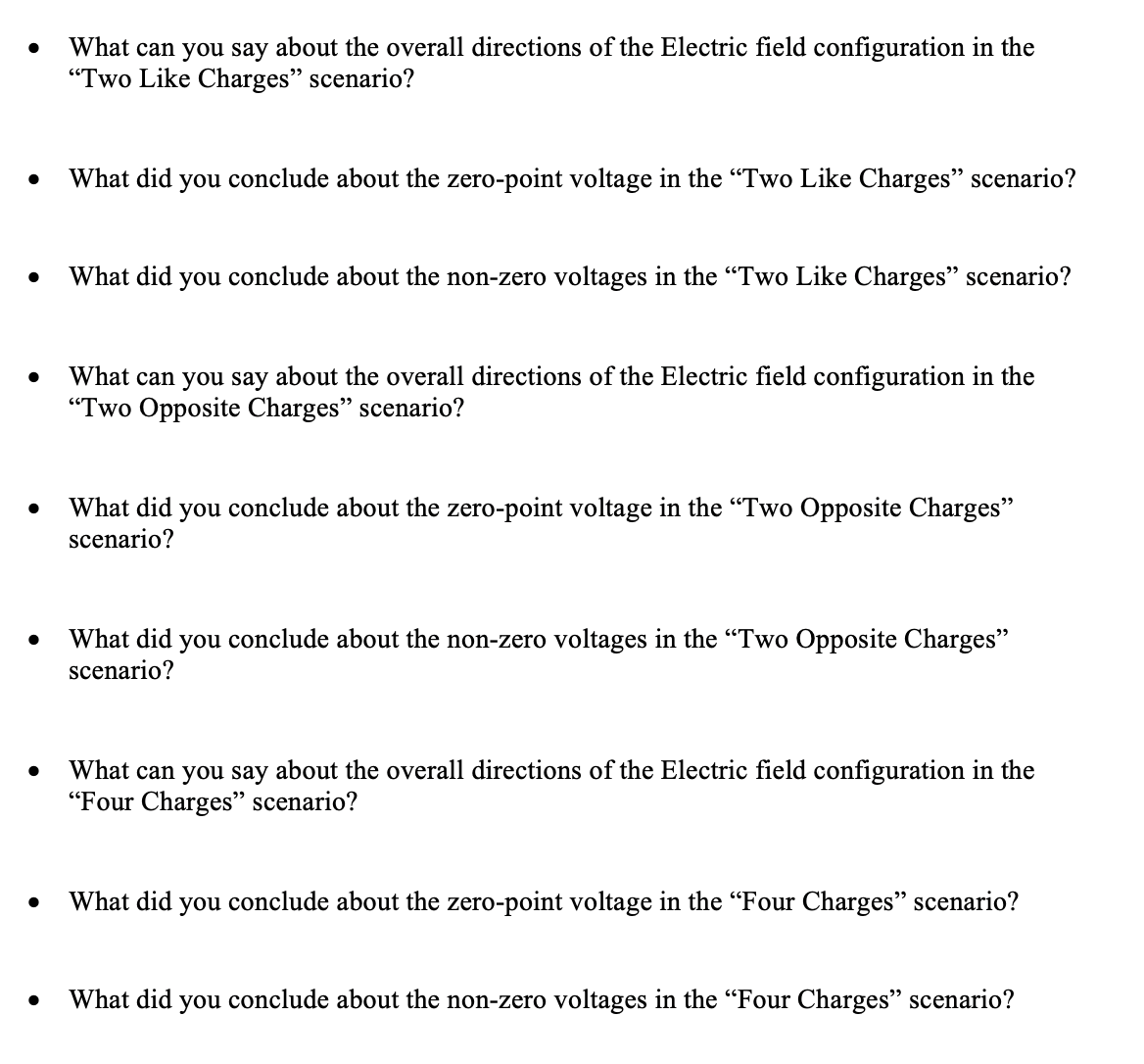 What can you say about the overall directions of the Electric field configuration in the
"Two Like Charges" scenario?
What did you conclude about the zero-point voltage in the "Two Like Charges" scenario?
What did you conclude about the non-zero voltages in the "Two Like Charges" scenario?
What can you say about the overall directions of the Electric field configuration in the
"Two Opposite Charges" scenario?
What did you conclude about the zero-point voltage in the "Two Opposite Charges"
scenario?
What did
you
conclude about the non-zero voltages in the "Two Opposite Charges"
scenario?
What can you say about the overall directions of the Electric field configuration in the
"Four Charges" scenario?
What did you conclude about the zero-point voltage in the "Four Charges" scenario?
What did you conclude about the non-zero voltages in the "Four Charges" scenario?
