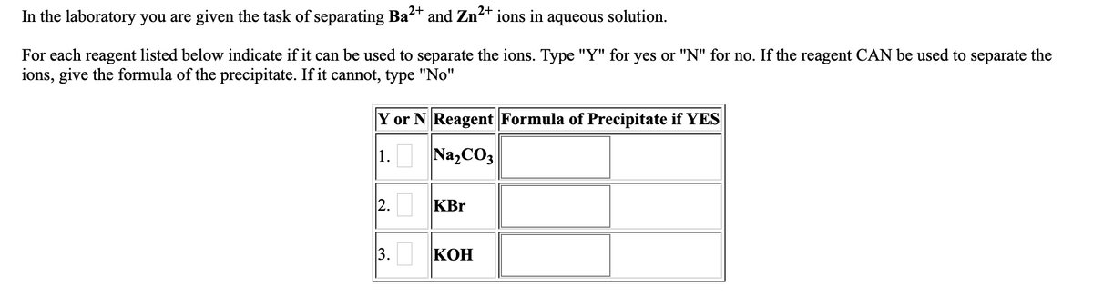 In the laboratory you are given the task of separating Ba2+
and Zn
2+
ions in aqueous solution.
For each reagent listed below indicate if it can be used to separate the ions. Type "Y" for yes or "N" for no. If the reagent CAN be used to separate the
ions, give the formula of the precipitate. If it cannot, type "No"
Y or N Reagent Formula of Precipitate if YES
1.
Na,CO3
2. KBr
3.
КОН
