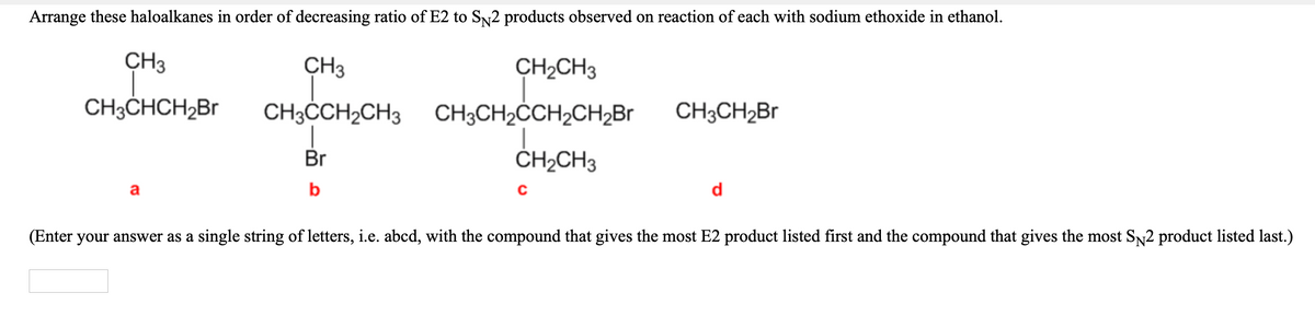 Arrange these haloalkanes in order of decreasing ratio of E2 to Sy2 products observed on reaction of each with sodium ethoxide in ethanol.
CH3
CH3
CH2CH3
CH3CHCH2B.
CH3CCH2CH3
CH3CH2ČCH2CH2B1
CH3CH2B
Br
ČH2CH3
a
b
d
(Enter your answer as a single string of letters, i.e. abcd, with the compound that gives the most E2 product listed first and the compound that gives the most SN2 product listed last.)
