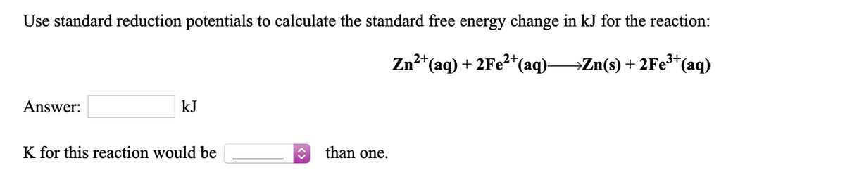 Use standard reduction potentials to calculate the standard free energy change in kJ for the reaction:
Zn²*(aq) + 2Fe?*(aq)-
→Zn(s) + 2Fe**(aq)
Answer:
kJ
K for this reaction would be
than one.
