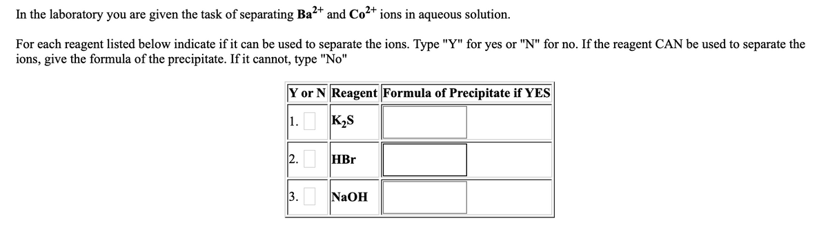 In the laboratory you are given the task of separating Ba2+ and Co2+ ions in
aqueous
solution.
For each reagent listed below indicate if it can be used to separate the ions. Type "Y" for yes or "N" for no. If the reagent CAN be used to separate the
ions, give the formula of the precipitate. If it cannot, type "No"
Y or N Reagent Formula of Precipitate if YES
1.
K2S
HBr
3.
NaOH
