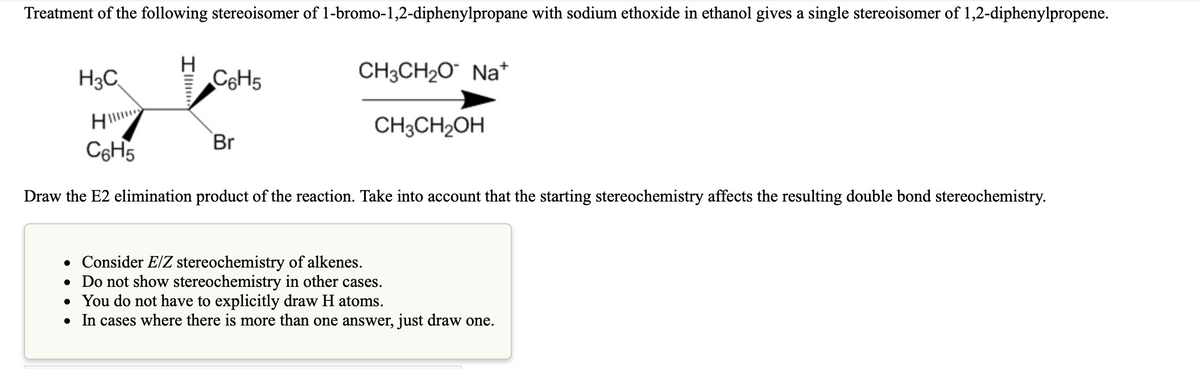 Treatment of the following stereoisomer of 1-bromo-1,2-diphenylpropane with sodium ethoxide in ethanol gives a single stereoisomer of 1,2-diphenylpropene.
H3C
H
C6H5
CH3CH20 Na*
CH3CH2OH
Br
C6H5
Draw the E2 elimination product of the reaction. Take into account that the starting stereochemistry affects the resulting double bond stereochemistry.
• Consider E/Z stereochemistry of alkenes.
• Do not show stereochemistry in other cases.
• You do not have to explicitly draw H atoms.
• In cases where there is more than one answer, just draw one.

