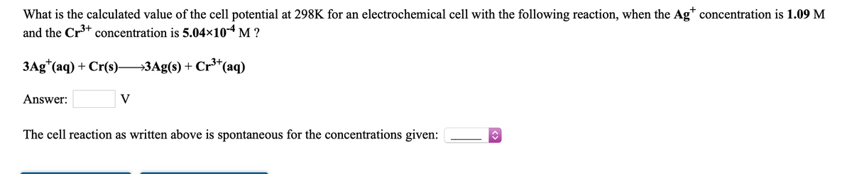 What is the calculated value of the cell potential at 298K for an electrochemical cell with the following reaction, when the Ag concentration is 1.09 M
and the Cr+ concentration is 5.04×10-4 M ?
ЗАg" (аq) + Cr(s).
→3Ag(s) + Cr³*(aq)
Answer:
V
The cell reaction as written above is spontaneous for the concentrations given:

