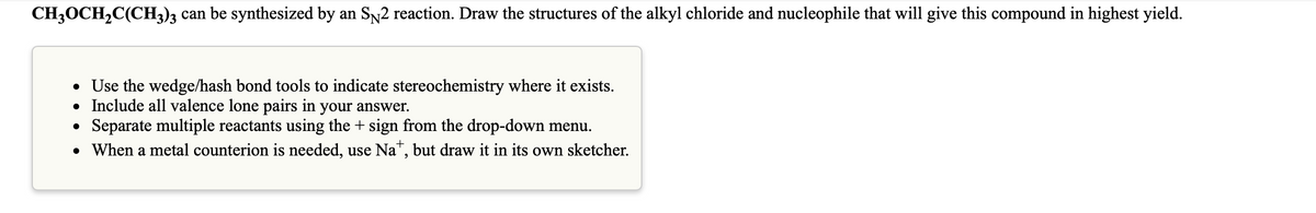 CH3OCH2C(CH3)3 can be synthesized by an SN2 reaction. Draw the structures of the alkyl chloride and nucleophile that will give this compound in highest yield.
• Use the wedge/hash bond tools to indicate stereochemistry where it exists.
• Include all valence lone pairs in your answer.
Separate multiple reactants using the + sign from the drop-down menu.
• When a metal counterion is needed, use Na", but draw it in its own sketcher.
