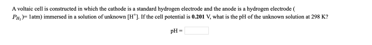 A voltaic cell is constructed in which the cathode is a standard hydrogen electrode and the anode is a hydrogen electrode (
PH, )= latm) immersed in a solution of unknown [H*]. If the cell potential is 0.201 V, what is the pH of the unknown solution at 298 K?
pH =

