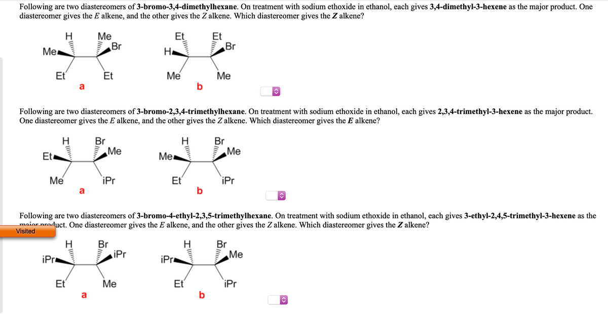 Following are two diastereomers of 3-bromo-3,4-dimethylhexane. On treatment with sodium ethoxide in ethanol, each gives 3,4-dimethyl-3-hexene as the major product. One
diastereomer gives the E alkene, and the other gives the Z alkene. Which diastereomer gives the Z alkene?
Ме
Br
Et
Et
Br
Me
H.
Et
Et
Me
Me
a
Following are two diastereomers of 3-bromo-2,3,4-trimethylhexane. On treatment with sodium ethoxide in ethanol, each gives 2,3,4-trimethyl-3-hexene as the major product.
One diastereomer gives the E alkene, and the other gives the Z alkene. Which diastereomer gives the E alkene?
H
Br
H
Br
Me
Me
Et
Mer
Et
b
Me
iPr
iPr
Following are two diastereomers of 3-bromo-4-ethyl-2,3,5-trimethylhexane. On treatment with sodium ethoxide in ethanol, each gives 3-ethyl-2,4,5-trimethyl-3-hexene as the
maior product. One diastereomer gives the E alkene, and the other gives the Z alkene. Which diastereomer gives the Z alkene?
Visited
Br
iPr
H
H
Br
Me
iPr
iPr
Et
Ме
Et
iPr
a
b

