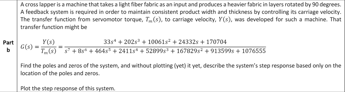 A cross lapper is a machine that takes a light fiber fabric as an input and produces a heavier fabric in layers rotated by 90 degrees.
A feedback system is required in order to maintain consistent product width and thickness by controlling its carriage velocity.
The transfer function from servomotor torque, Tm (s), to carriage velocity, Y(s), was developed for such a machine. That
transfer function might be
Part
Y (s)
33s4 + 202s3 + 10061s² + 24332s + 170704
G(s)
Tm (s)
s7 + 8s6 + 464s5 + 2411s4 + 52899s³ + 167829s² + 913599s + 1076555
Find the poles and zeros of the system, and without plotting (yet) it yet, describe the system's step response based only on the
location of the poles and zeros.
Plot the step response of this system.
