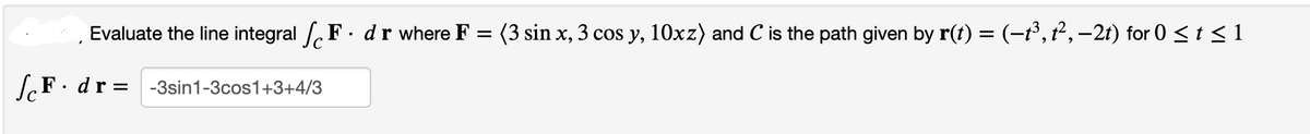 Evaluate the line integral F. dr where F = (3 sin x, 3 cos y, 10xz) and C is the path given by r(t) = (−1³, t², −2t) for 0 ≤ t ≤ 1
F. dr = -3sin1-3cos1+3+4/3
