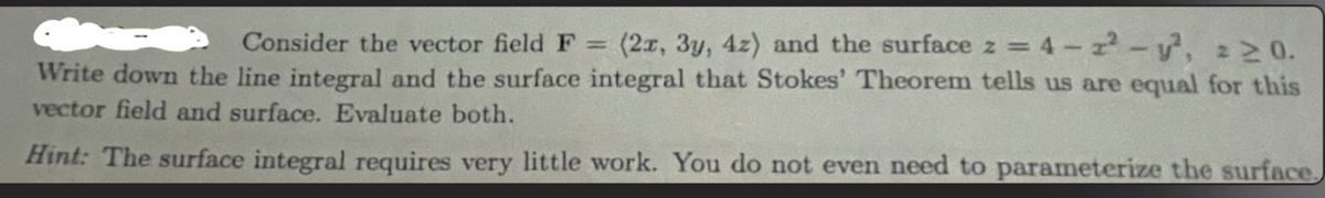 Consider the vector field F = (2x, 3y, 4z) and the surface z = 4-2² - y², 220.
Write down the line integral and the surface integral that Stokes' Theorem tells us are equal for this
vector field and surface. Evaluate both.
Hint: The surface integral requires very little work. You do not even need to parameterize the surface.