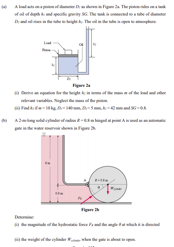 (a)
A load acts on a piston of diameter D, as shown in Figure 2a. The piston rides on a tank
of oil of depth hị and specific gravity SG. The tank is connected to a tube of diameter
D2 and oil rises in the tube to height hz. The oil in the tube is open to atmosphere.
Load
Oil
Piston
hi
DI
Figure 2a
(i) Derive an equation for the height h; in terms of the mass m of the load and other
relevant variables. Neglect the mass of the piston.
(ii) Find hz if m = 10 kg, Dı= 140 mm, Dz= 5 mm, h = 42 mm and SG=0.8.
(b)
A 2-m-long solid cylinder of radius R = 0.8 m hinged at point A is used as an automatic
gate in the water reservoir shown in Figure 2b.
6 m
A
R= 0.8 m
Wginder
0.8 m
FR
Figure 2b
Determine:
(i) the magnitude of the hydrostatic force FR and the angle 0 at which it is directed
(ii) the weight of the cylinder Weylinder When the gate is about to open.
