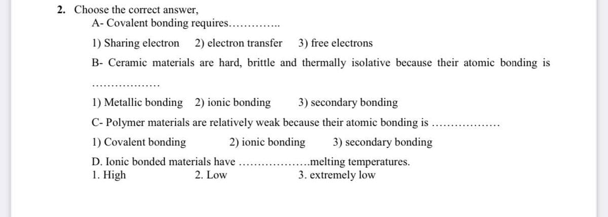 2. Choose the correct answer,
A- Covalent bonding requires..
1) Sharing electron 2) electron transfer 3) free electrons
B- Ceramic materials are hard, brittle and thermally isolative because their atomic bonding is
1) Metallic bonding 2) ionic bonding 3) secondary bonding
C-Polymer materials are relatively weak because their atomic bonding is
1) Covalent bonding
2) ionic bonding 3) secondary bonding
D. Ionic bonded materials have
1. High
2. Low
..melting temperatures.
3. extremely low