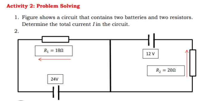 Activity 2: Problem Solving
1. Figure shows a circuit that contains two batteries and two resistors.
Determine the total current I in the circuit.
2.
Rị = 180
%3D
12 V
R2 = 200
24V
