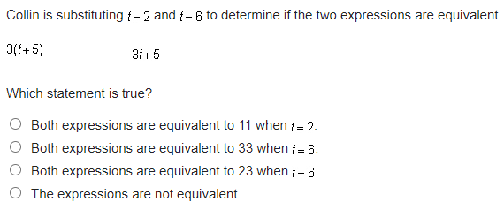 Collin is substituting {= 2 and {= 6 to determine if the two expressions are equivalent.
3(f+5)
31+5
Which statement is true?
O Both expressions are equivalent to 11 when {= 2.
O Both expressions are equivalent to 33 when {= 6.
O Both expressions are equivalent to 23 when {= 6.
O The expressions are not equivalent.
