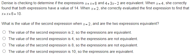 Denise is checking to determine if the expressions x+x+6 and 4+3x-2 are equivalent. When x= 4, she correctly
found that both expressions have a value of 14. When x= 2, she correctly evaluated the first expression to find that
X+X+6= 10.
What is the value of the second expression when x= 2, and are the two expressions equivalent?
O The value of the second expression is 2, so the expressions are equivalent.
The value of the second expression is 4, so the expressions are not equivalent.
O The value of the second expression is 8, so the expressions are not equivalent.
The value of the second expression is 10, so the expressions are equivalent.
