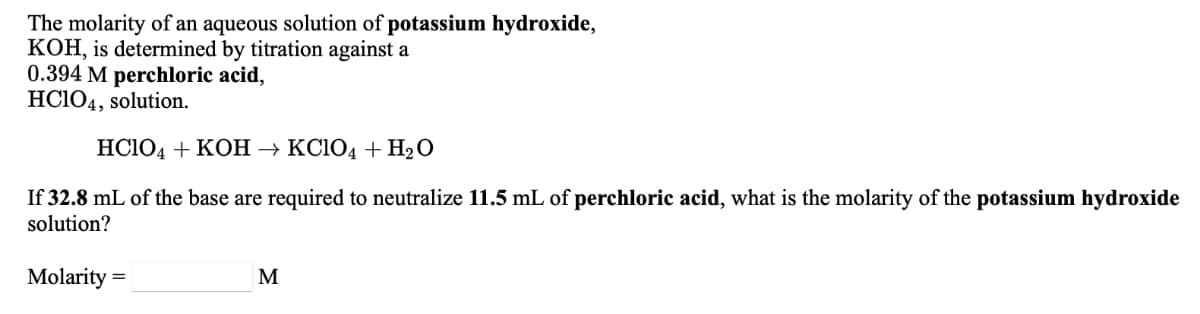 The molarity of an aqueous solution of potassium hydroxide,
KOH, is determined by titration against a
0.394 M perchloric acid,
HCIO4, solution.
HC1O4 + KOH → KC104 + H2O
If 32.8 mL of the base are required to neutralize 11.5 mL of perchloric acid, what is the molarity of the potassium hydroxide
solution?
Molarity =
M
