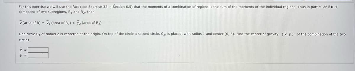 For this exercise we will use the fact (see Exercise 32 in Section 6.5) that the moments of a combination of regions is the sum of the moments of the individual regions. Thus in particular if R is
composed of two subregions, R1 and R2, then
y (area of R) = y, (area of R) + y2 (area of R2)
One circle C, of radius 2 is centered at the origin. On top of the circle a second circle, C2, is placed, with radius 1 and center (0, 3). Find the center of gravity, (x, y), of the combination of the two
circles.
y =
