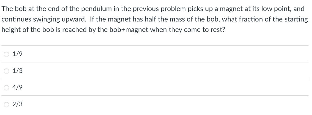 The bob at the end of the pendulum in the previous problem picks up a magnet at its low point, and
continues swinging upward. If the magnet has half the mass of the bob, what fraction of the starting
height of the bob is reached by the bob+magnet when they come to rest?
O 1/9
O 1/3
O 4/9
O 2/3
