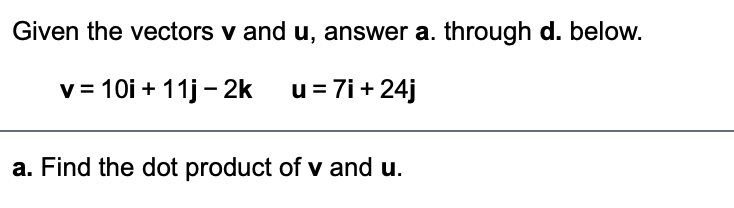 Given the vectors v and u, answer a. through d. below.
v= 10i + 11j - 2k u=7i+24j
a. Find the dot product of v and u.

