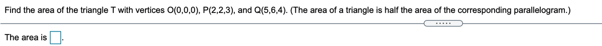 Find the area of the triangle T with vertices O(0,0,0), P(2,2,3), and Q(5,6,4). (The area of a triangle is half the area of the corresponding parallelogram.)
The area is
