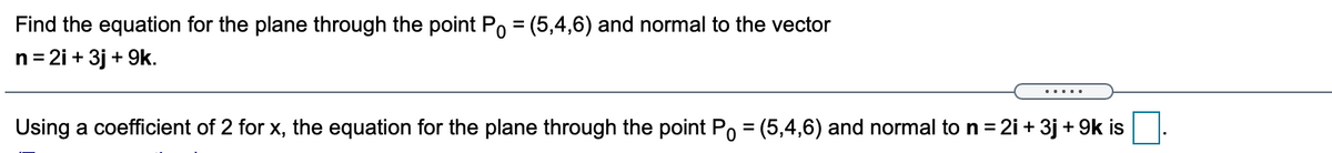 Find the equation for the plane through the point Po = (5,4,6) and normal to the vector
n= 2i + 3j + 9k.
.....
Using a coefficient of 2 for x, the equation for the plane through the point Po = (5,4,6) and normal to n = 2i + 3j + 9k is
