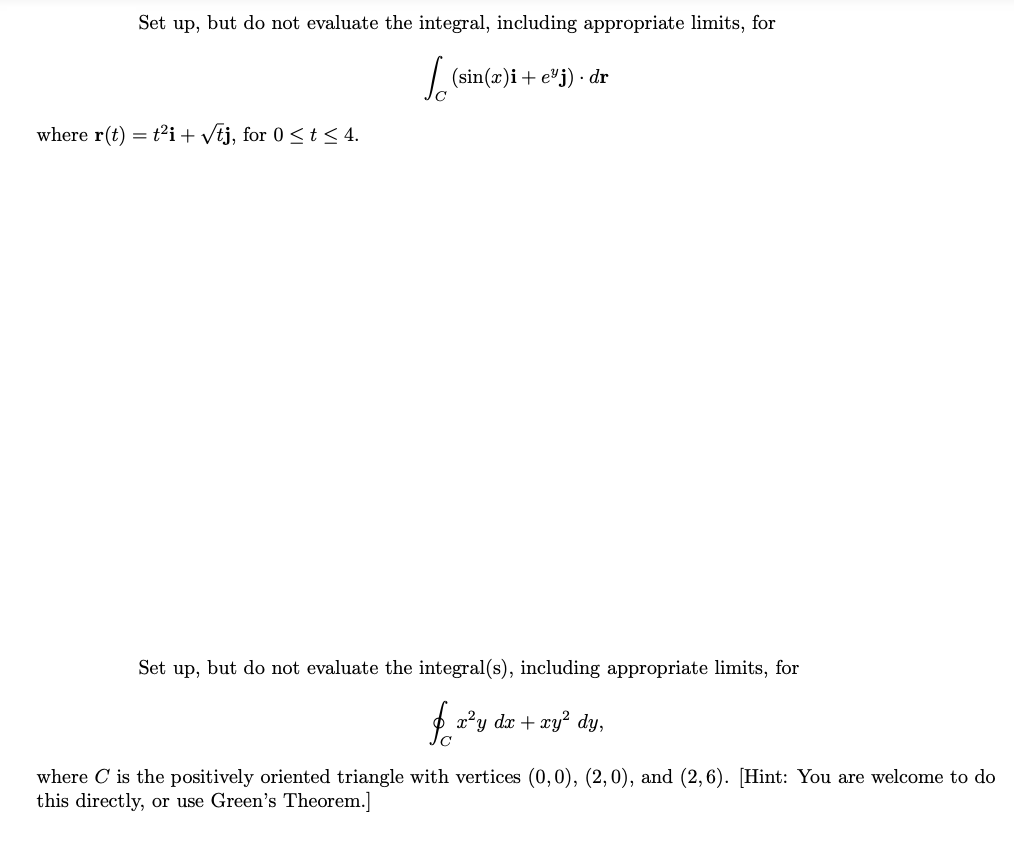 Set up, but do not evaluate the integral, including appropriate limits, for
| (sin(x)i+ e'j) · dr
where r(t) = t2i+ vtj, for 0 <t < 4.
Set up, but do not evaluate the integral(s), including appropriate limits, for
a?y dx + xy? dy,
where C is the positively oriented triangle with vertices (0, 0), (2,0), and (2,6). [Hint: You are welcome to do
this directly, or use Green's Theorem.]
