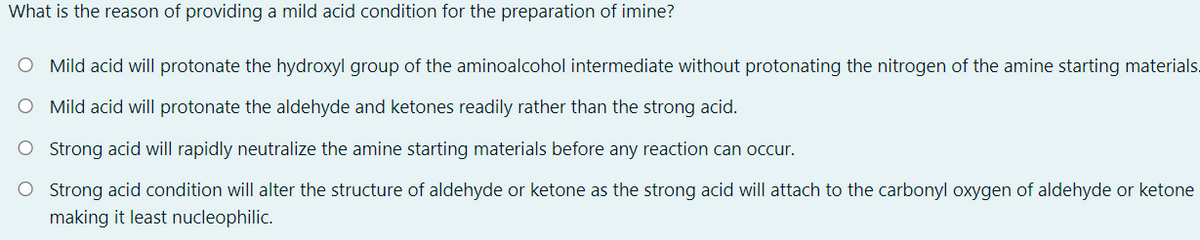 What is the reason of providing a mild acid condition for the preparation of imine?
O Mild acid will protonate the hydroxyl group of the aminoalcohol intermediate without protonating the nitrogen of the amine starting materials.
O Mild acid will protonate the aldehyde and ketones readily rather than the strong acid.
O Strong acid will rapidly neutralize the amine starting materials before any reaction can occur.
O Strong acid condition will alter the structure of aldehyde or ketone as the strong acid will attach to the carbonyl oxygen of aldehyde or ketone
making it least nucleophilic.
