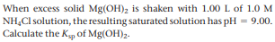 When excess solid Mg(OH)2 is shaken with 1.00 L of 1.0 M
NH,Cl solution, the resulting saturated solution has pH = 9.00.
Calculate the Kp of Mg(OH)2.
