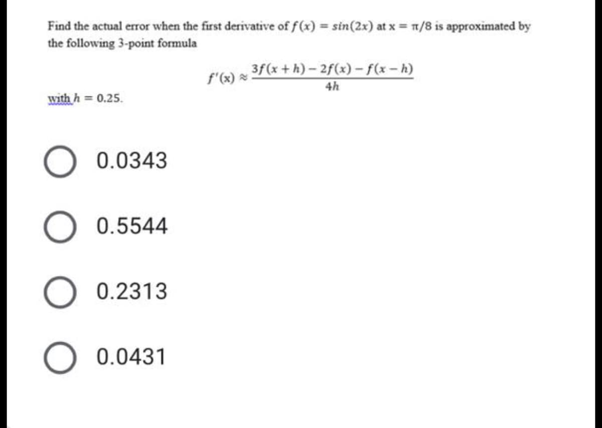 Find the actual error when the first derivative of f(x) = sin(2x) at x = n/8 is approximated by
the following 3-point formula
%3D
3f(x +h) - 2f(x) – f(x-h)
f'(x) *
4h
with h = 0.25.
0.0343
0.5544
0.2313
0.0431
