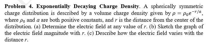 Problem 4. Exponentially Decaying Charge Density. A spherically symmetric
charge distribution is described by a volume charge density given byp = Poe¯"/a,
where po and a are both positive constants, and r is the distance from the center of the
distribution. (a) Determine the electric field at any value of r. (b) Sketch the graph of
the electric field magnitude with r. (c) Describe how the electric field varies with the
distance r.
