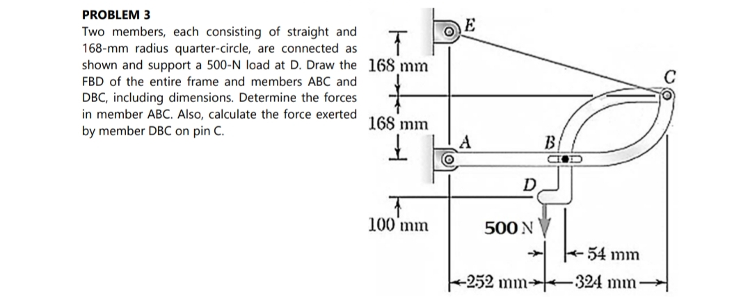 PROBLEM 3
Two members, each consisting of straight and
168-mm radius quarter-circle, are connected as
shown and support a 500-N load at D. Draw the 168 mm
C
FBD of the entire frame and members ABC and
DBC, including dimensions. Determine the forces
in member ABC. Also, calculate the force exerted
by member DBC on pin C.
168 mm
B.
D
100 mm
500 N
54 mm
+252 mm→–324 mn

