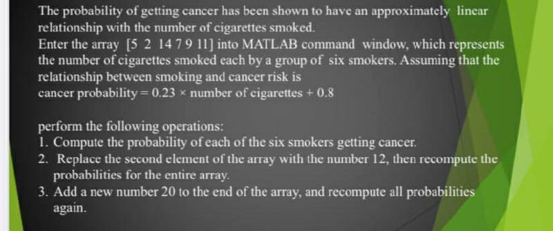 The probability of getting cancer has been shown to have an approximately linear
relationship with the number of cigarettes smoked.
Enter the array [5 2 14 79 11] into MATLAB command window, which represents
the number of cigarettes smoked each by a group of six smokers. Assuming that the
relationship between smoking and cancer risk is
cancer probability 0.23 x number of cigarettes +0.8
perform the following operations:
1. Compute the probability of each of the six smokers getting cancer.
2. Replace the second element of the array with the number 12, then recompute the
probabilities for the entire array.
3. Add a new number 20 to the end of the array, and recompute all probabilities
again.
