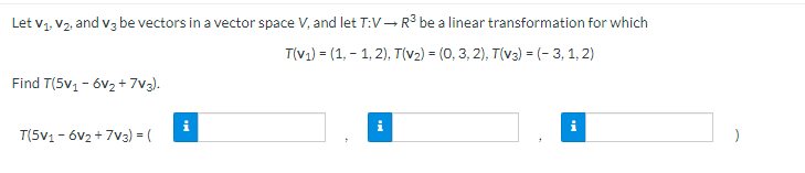Let v1, V2, and vz be vectors in a vector space V, and let T:V–R3 be a linear transformation for which
T(v1) = (1, - 1, 2), T(v2) = (0, 3, 2), T(v3) = (- 3, 1, 2)
Find T(5v1 - 6v2 + 7v3).
T(5V1 - 6V2 + 7V3) = (
