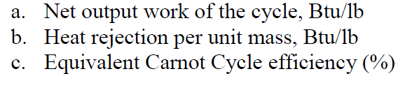 a. Net output work of the cycle, Btu/lb
b. Heat rejection per unit mass, Btu/lb
c. Equivalent Carnot Cycle efficiency (%)
