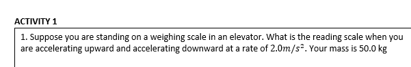 АСTIVITY 1
1. Suppose you are standing on a weighing scale in an elevator. What is the reading scale when you
are accelerating upward and accelerating downward at a rate of 2.0m/s. Your mass is 50.0 kg

