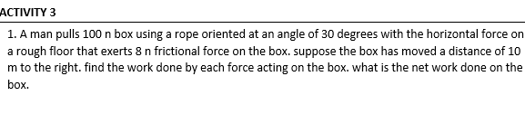 АСTIVITY 3
1. A man pulls 100 n box using a rope oriented at an angle of 30 degrees with the horizontal force on
a rough floor that exerts 8 n frictional force on the box. suppose the box has moved a distance of 10
m to the right. find the work done by each force acting on the box. what is the net work done on the
box.
