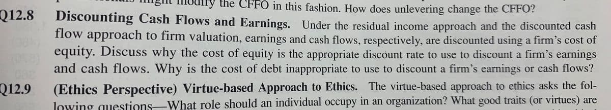 ry the CFFO in this fashion. How does unlevering change the CFFO?
Q12.8
Discounting Cash Flows and Earnings. Under the residual income approach and the discounted cash
flow approach to firm valuation, earnings and cash flows, respectively, are discounted using a firm’s cost of
equity. Discuss why the cost of equity is the appropriate discount rate to use to discount a firm's earnings
and cash flows. Why is the cost of debt inappropriate to use to discount a firm's earnings or cash flows?
Q12.9
(Ethics Perspective) Virtue-based Approach to Ethics. The virtue-based approach to ethics asks the fol-
lowing questions-What role should an individual occupy in an organization? What good traits (or virtues) are
