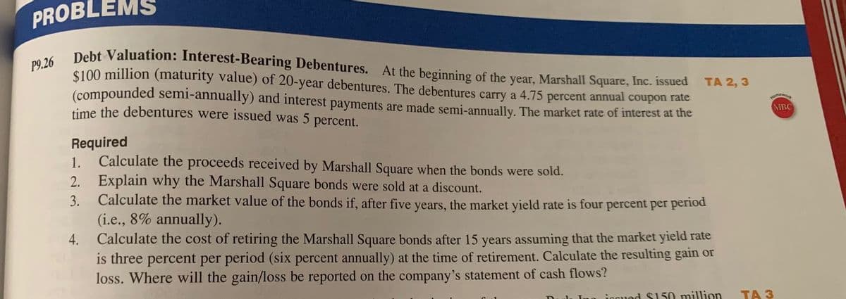 PROBLEMS
Debt Valuation: Interest-Bearing Debentures. At the beginning of the year, Marshall Square, Inc. issued
$100 million (maturity value) of 20-year debentures. The debentures carry a 4.75 percent annual coupon rate
(compounded semi-annually) and interest payments are made semi-annually. The market rate of interest at the
time the debentures were issued was 5 percent.
P9.26
TA 2, 3
MBC
Required
1. Calculate the proceeds received by Marshall Square when the bonds were sold.
2. Explain why the Marshall Square bonds were sold at a discount.
Calculate the market value of the bonds if, after five years, the market yield rate is four percent per period
(i.e., 8% annually).
Calculate the cost of retiring the Marshall Square bonds after 15 years assuming that the market yield rate
is three percent per period (six percent annually) at the time of retirement. Calculate the resulting gain or
loss. Where will the gain/loss be reported on the company's statement of cash flows?
3.
4.
no jooued $150 milion
ТА З
