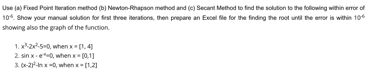 Use (a) Fixed Point Iteration method (b) Newton-Rhapson method and (c) Secant Method to find the solution to the following within error of
10-6. Show your manual solution for first three iterations, then prepare an Excel file for the finding the root until the error is within 10-6
showing also the graph of the function.
1. x3-2x2-5=0, when x =
[1, 4]
2. sin x - eX=0, when x =
[0,1]
3. (x-2)2-In x =0, when x = [1,2]
