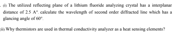 - (i) The utilized reflecting plane of a lithium fluoride analyzing crystal has a interplanar
distance of 2.5 A°. calculate the wavelength of second order diffracted line which has a
glancing angle of 60°.
(ii) Why thermistors are used in thermal conductivity analyzer as a heat sensing elements?
