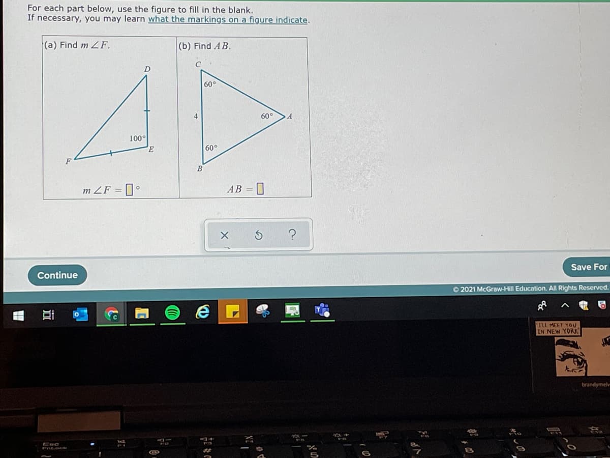 For each part below, use the figure to fill in the blank.
If necessary, you may learn what the markings on a figure indicate.
(a) Find m 2F.
(b) Find AB.
C
60°
60°
100°
60°
B
m ZF = °
AB =
Continue
Save For
O 2021 McGraw-Hill Education. All Rights Reserved.
TL MEET YOU
IN NEW YORK
brandymelv
Esc
FnLock
