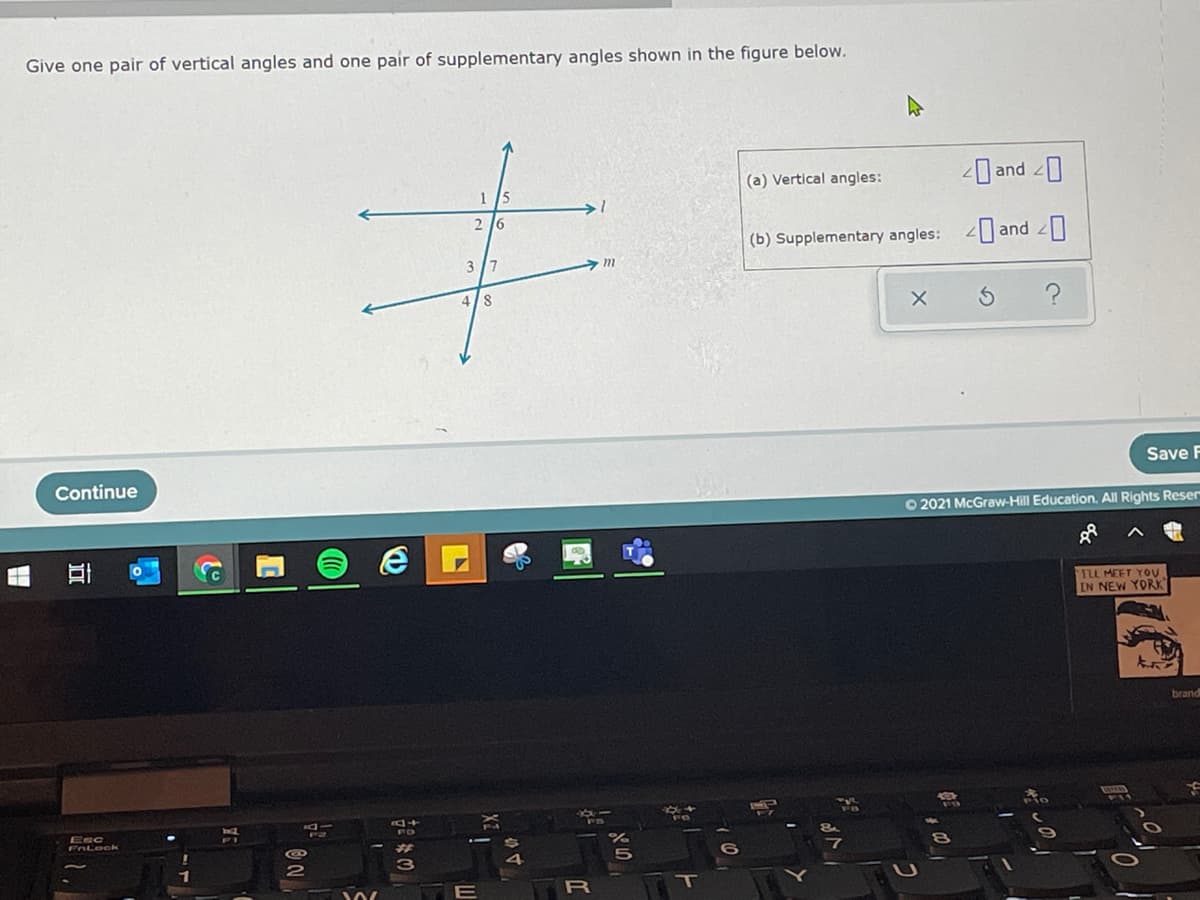 Give one pair of vertical angles and one pair of supplementary angles shown in the figure below.
(a) Vertical angles:
and 0
1
15
2 16
(b) Supplementary angles: and
3 7
4/8
Save F
Continue
O 2021 McGraw-Hill Education. All Rights Reser
TLL MEET YOU
IN NEW YORK
brand
Esc
FALook
R
